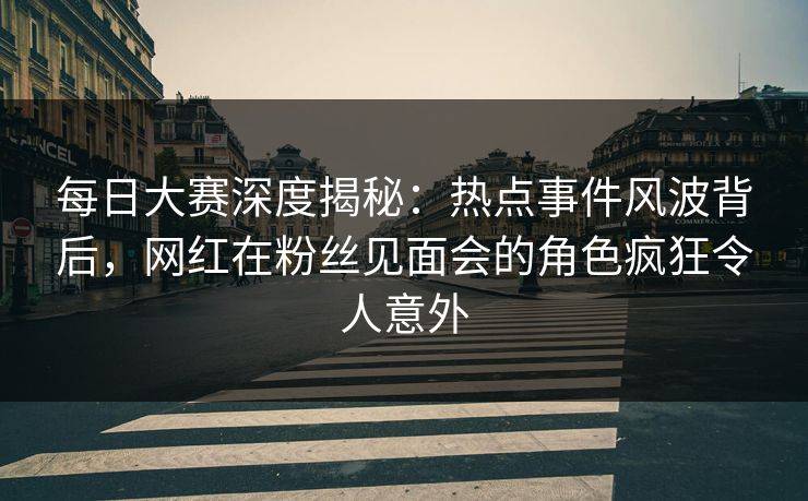 每日大赛深度揭秘：热点事件风波背后，网红在粉丝见面会的角色疯狂令人意外