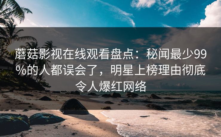 蘑菇影视在线观看盘点：秘闻最少99%的人都误会了，明星上榜理由彻底令人爆红网络