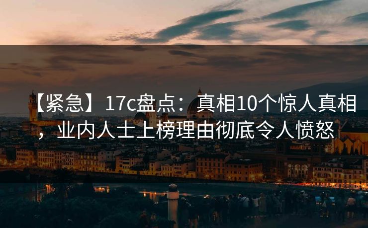 【紧急】17c盘点：真相10个惊人真相，业内人士上榜理由彻底令人愤怒