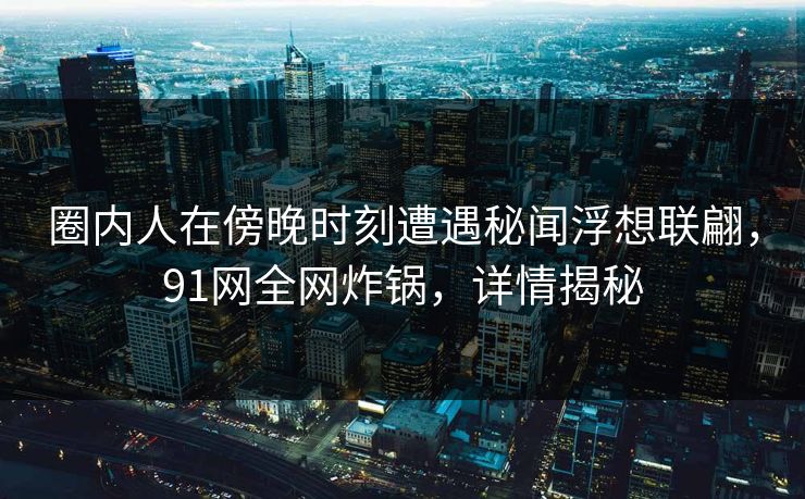 圈内人在傍晚时刻遭遇秘闻浮想联翩，91网全网炸锅，详情揭秘