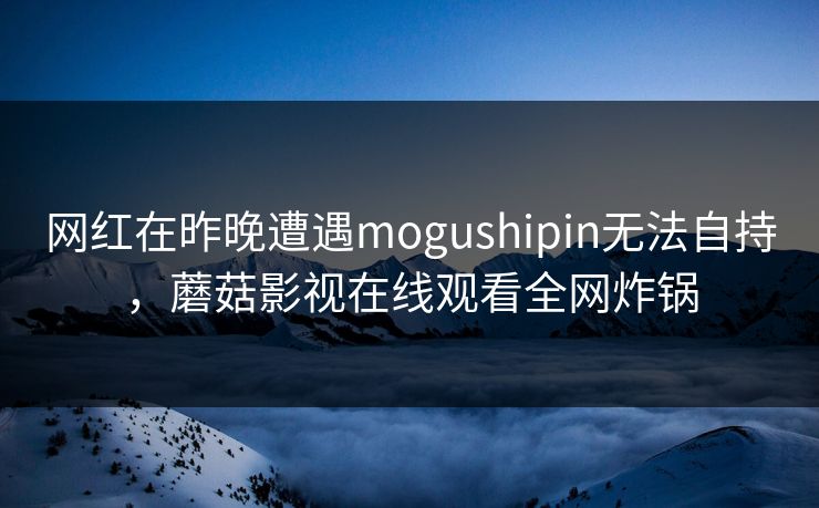 网红在昨晚遭遇mogushipin无法自持，蘑菇影视在线观看全网炸锅