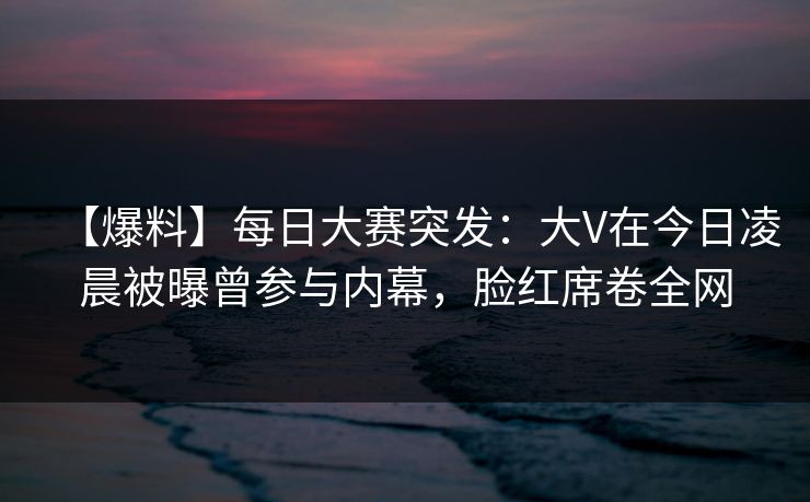 【爆料】每日大赛突发：大V在今日凌晨被曝曾参与内幕，脸红席卷全网