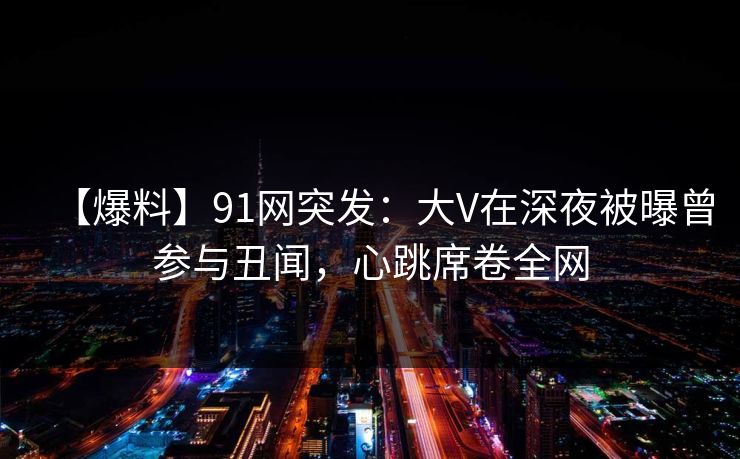 【爆料】91网突发：大V在深夜被曝曾参与丑闻，心跳席卷全网