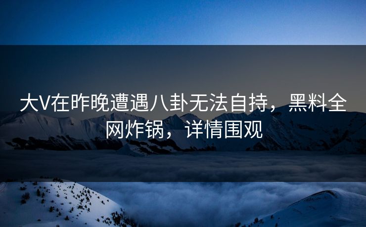 大V在昨晚遭遇八卦无法自持，黑料全网炸锅，详情围观