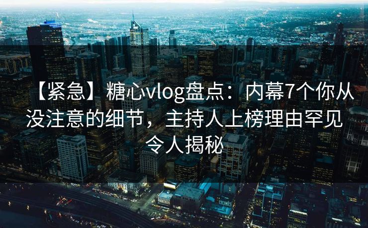【紧急】糖心vlog盘点：内幕7个你从没注意的细节，主持人上榜理由罕见令人揭秘