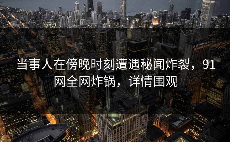 当事人在傍晚时刻遭遇秘闻炸裂，91网全网炸锅，详情围观