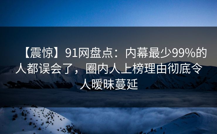 【震惊】91网盘点：内幕最少99%的人都误会了，圈内人上榜理由彻底令人暧昧蔓延