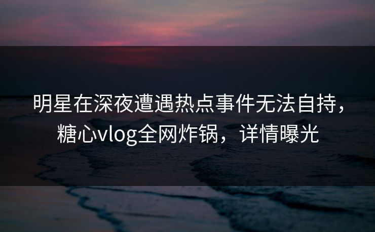 明星在深夜遭遇热点事件无法自持，糖心vlog全网炸锅，详情曝光