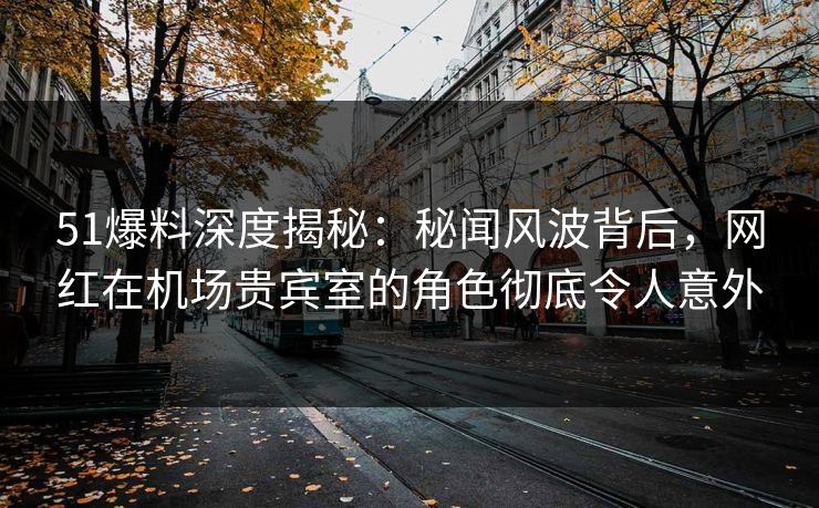51爆料深度揭秘：秘闻风波背后，网红在机场贵宾室的角色彻底令人意外