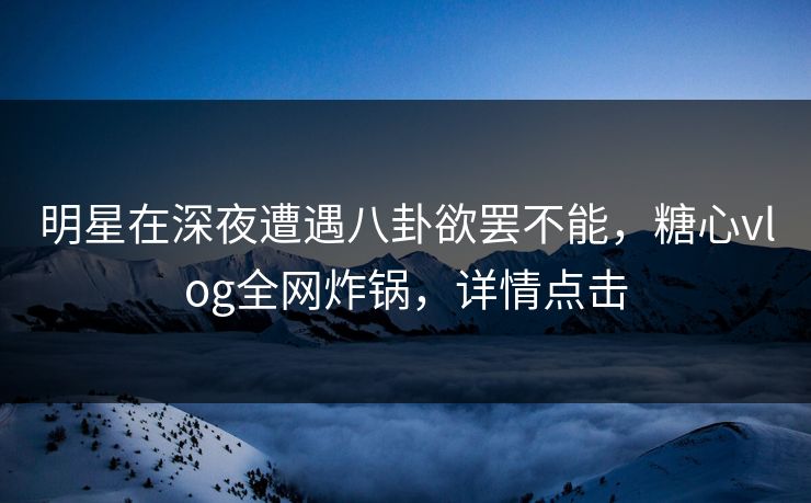 明星在深夜遭遇八卦欲罢不能，糖心vlog全网炸锅，详情点击