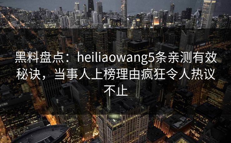 黑料盘点：heiliaowang5条亲测有效秘诀，当事人上榜理由疯狂令人热议不止