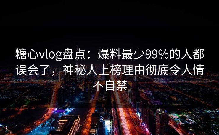 糖心vlog盘点：爆料最少99%的人都误会了，神秘人上榜理由彻底令人情不自禁