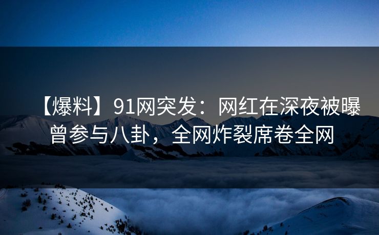 【爆料】91网突发：网红在深夜被曝曾参与八卦，全网炸裂席卷全网