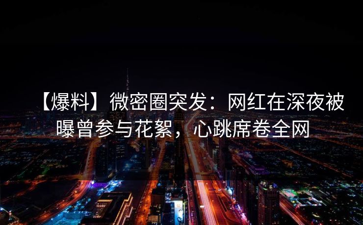 【爆料】微密圈突发：网红在深夜被曝曾参与花絮，心跳席卷全网