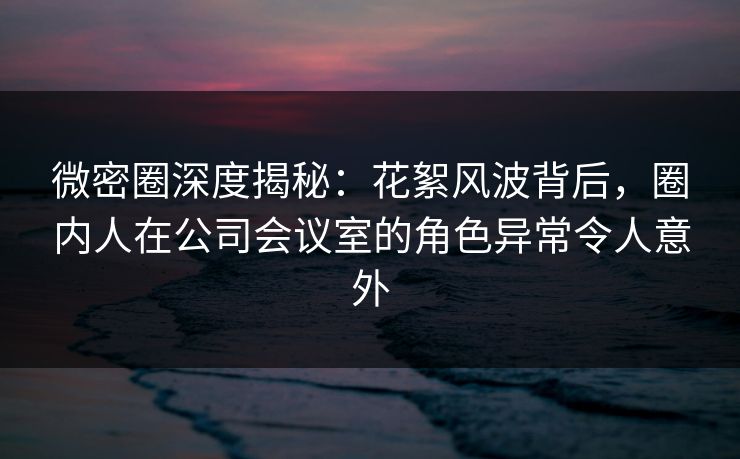 微密圈深度揭秘：花絮风波背后，圈内人在公司会议室的角色异常令人意外