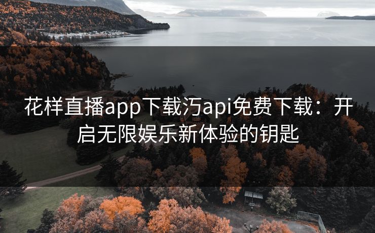花样直播app下载汅api免费下载：开启无限娱乐新体验的钥匙