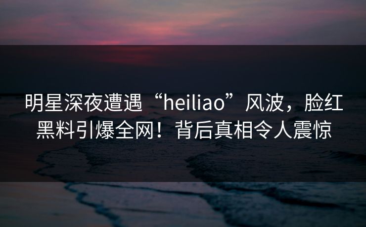 明星深夜遭遇“heiliao”风波，脸红黑料引爆全网！背后真相令人震惊
