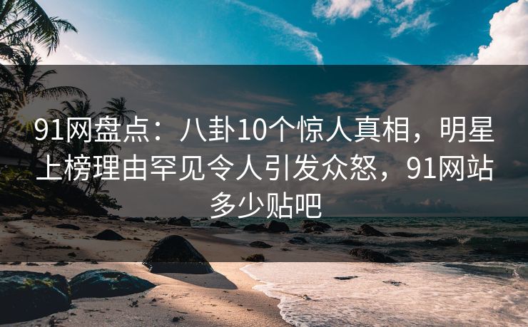 91网盘点：八卦10个惊人真相，明星上榜理由罕见令人引发众怒，91网站多少贴吧