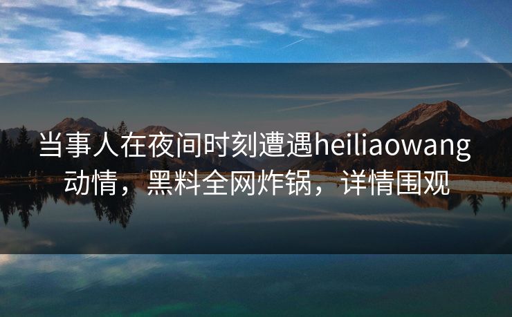 当事人在夜间时刻遭遇heiliaowang 动情，黑料全网炸锅，详情围观