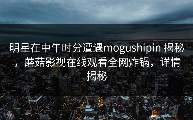 明星在中午时分遭遇mogushipin 揭秘，蘑菇影视在线观看全网炸锅，详情揭秘
