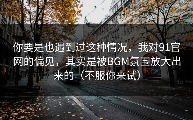 你要是也遇到过这种情况，我对91官网的偏见，其实是被BGM氛围放大出来的（不服你来试）