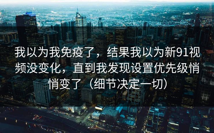 我以为我免疫了，结果我以为新91视频没变化，直到我发现设置优先级悄悄变了（细节决定一切）