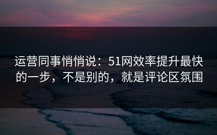 运营同事悄悄说：51网效率提升最快的一步，不是别的，就是评论区氛围
