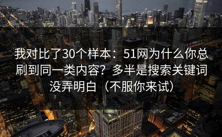 我对比了30个样本：51网为什么你总刷到同一类内容？多半是搜索关键词没弄明白（不服你来试）