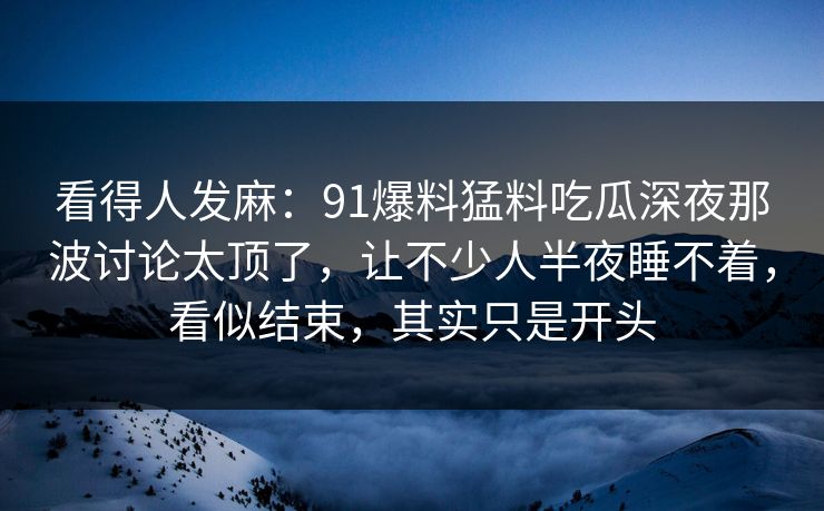 看得人发麻:91爆料猛料吃瓜深夜那波讨论太顶了,让不少人半夜睡不着,看似结束,其实只是开头 看得人发麻:91爆料猛料吃瓜深夜那波讨论太顶了,让不少人半夜睡不着,看似结束,其实只是开头
